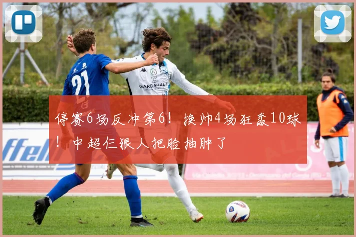 停赛6场反冲第6！换帅4场狂轰10球！中超仨狠人把脸抽肿了