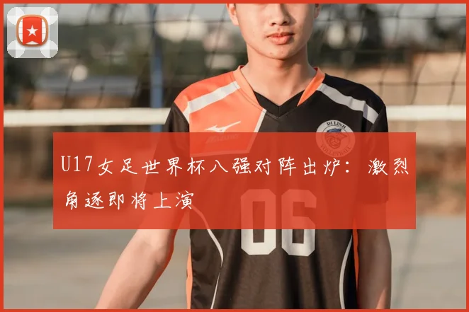 U17女足世界杯八强对阵出炉:激烈角逐即将上演