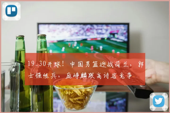 19_30开球！中国男篮迎战荷兰，郭士强练兵，庞峥麟跟高诗岩竞争
