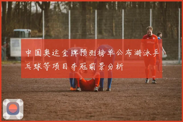 中国奥运金牌预测榜单公布游泳乒乓球等项目夺冠前景分析