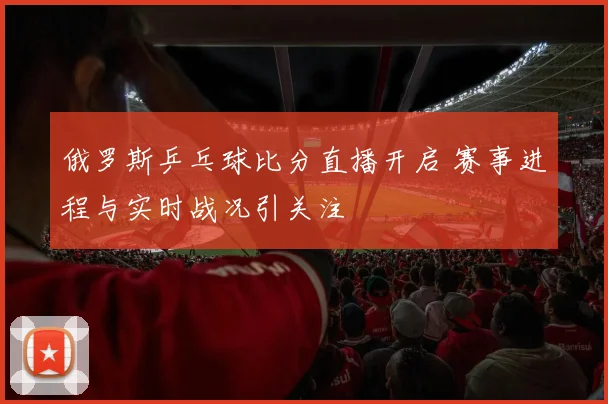 俄罗斯乒乓球比分直播开启 赛事进程与实时战况引关注