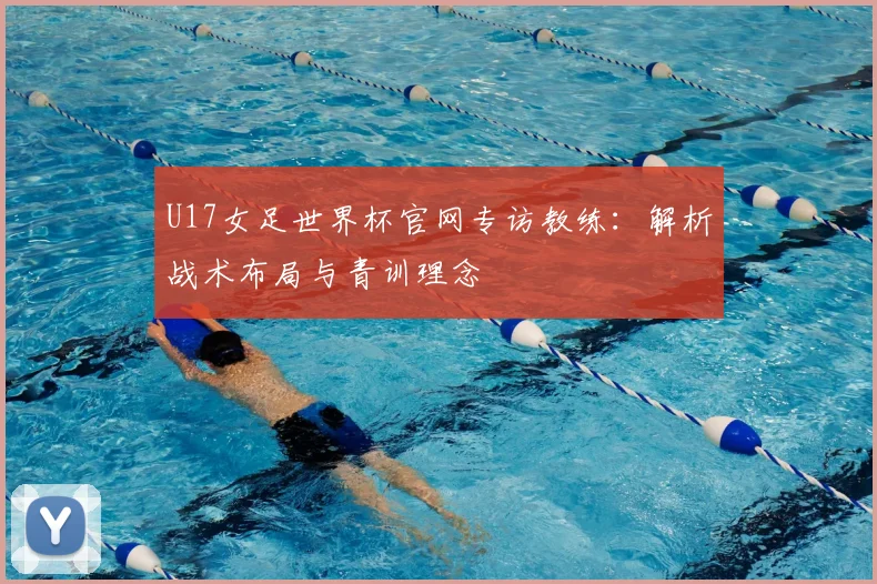 U17女足世界杯官网专访教练:解析战术布局与青训理念