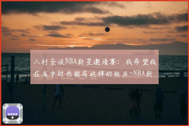 八村垒谈NBA新星邀请赛：我希望我在高中时也能有这样的经历-NBA新闻