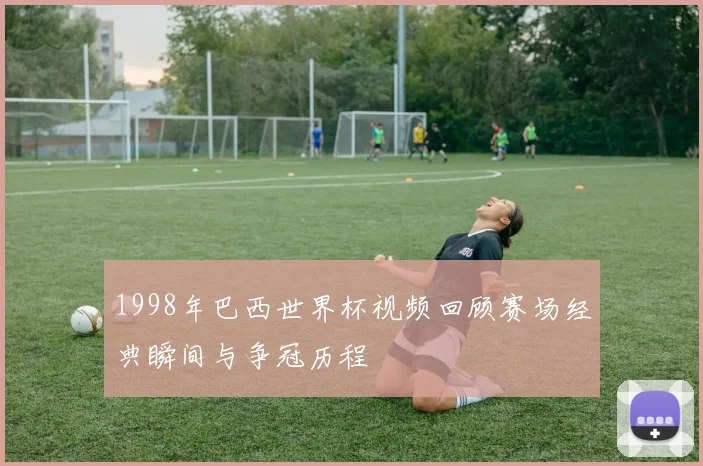 1998年巴西世界杯视频回顾赛场经典瞬间与争冠历程