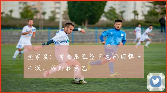 全市场：博洛尼亚签下意丙前锋卡卡沃，或外租意乙