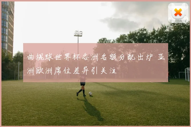 曲棍球世界杯各洲名额分配出炉 亚洲欧洲席位差异引关注