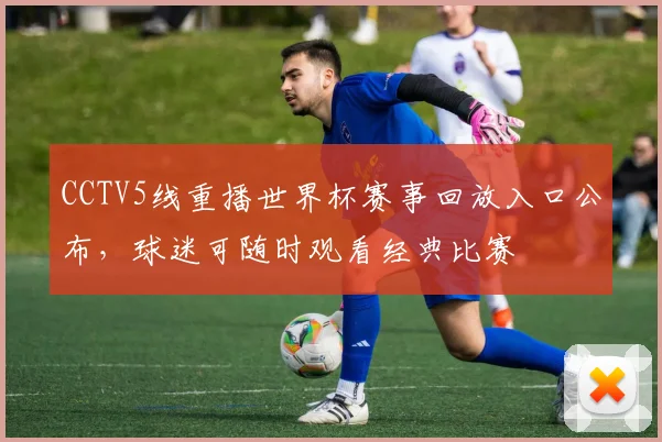 CCTV5线重播世界杯赛事回放入口公布，球迷可随时观看经典比赛