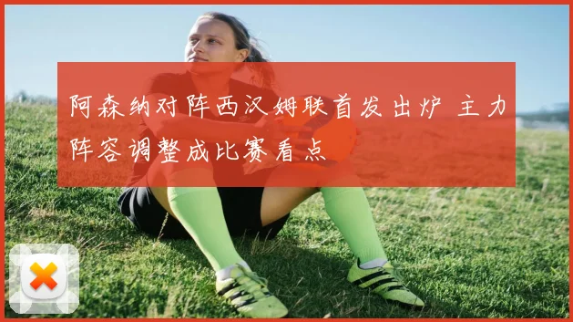 阿森纳对阵西汉姆联首发出炉 主力阵容调整成比赛看点