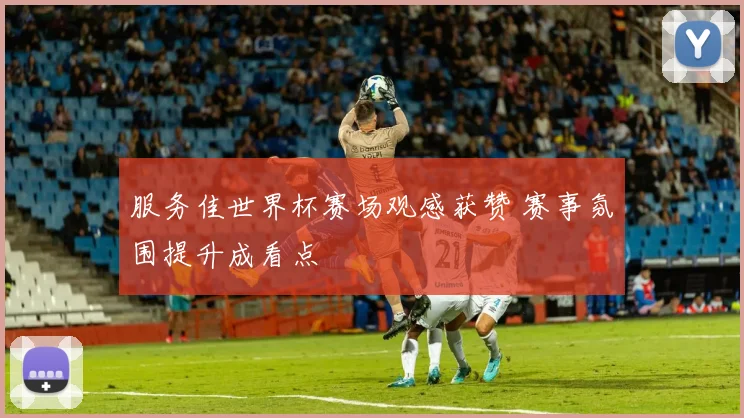 服务佳世界杯赛场观感获赞 赛事氛围提升成看点